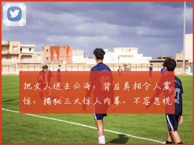 把女人送去公海，背后真相令人震惊，揭秘三大惊人内幕，不容忽视