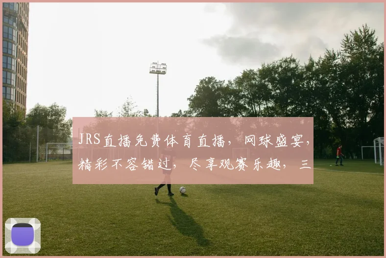JRS直播免费体育直播，网球盛宴，精彩不容错过，尽享观赛乐趣，三重惊喜等你来