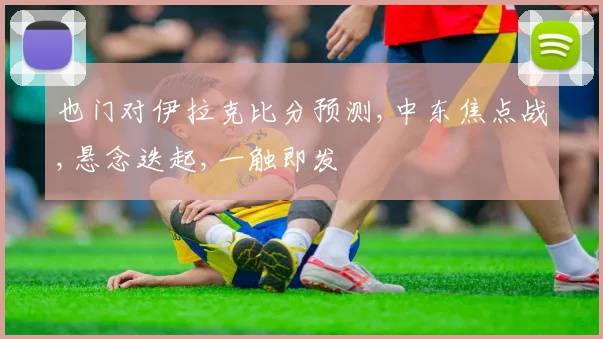 也门对伊拉克比分预测,中东焦点战,悬念迭起,一触即发