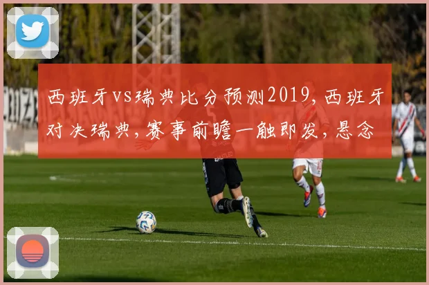 西班牙vs瑞典比分预测2019,西班牙对决瑞典,赛事前瞻一触即发,悬念重重