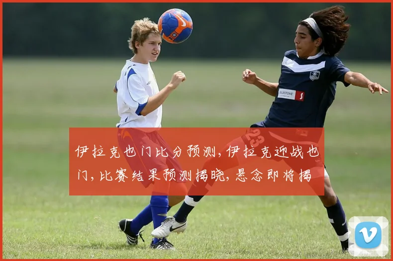伊拉克也门比分预测,伊拉克迎战也门,比赛结果预测揭晓,悬念即将揭晓,拭目以待。